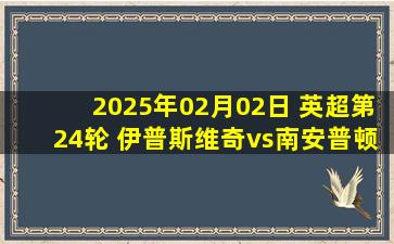 2025年02月02日 英超第24轮 伊普斯维奇vs南安普顿 全场录像